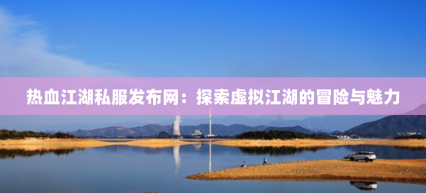 热血江湖私服发布网:探索虚拟江湖的冒险与魅力