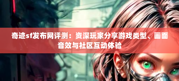 奇迹sf发布网评测：资深玩家分享游戏类型、画面音效与社区互动体验