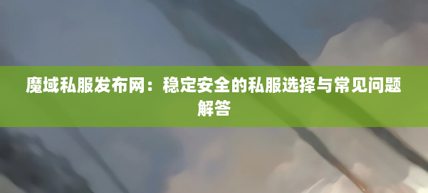魔域私服发布网：稳定安全的私服选择与常见问题解答