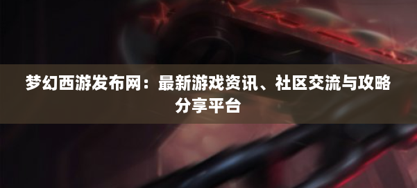 梦幻西游sf:最新游戏资讯、社区交流与攻略分享平台