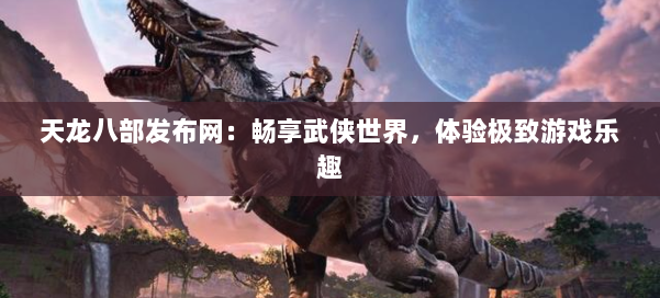 天龙八部发布网：畅享武侠世界，体验极致游戏乐趣