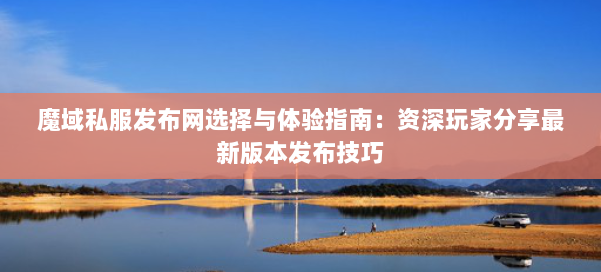 魔域私服发布网选择与体验指南：资深玩家分享最新版本发布技巧