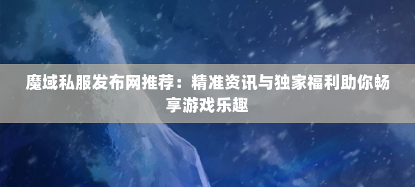 魔域私服发布网推荐:精准资讯与独家福利助你畅享游戏乐趣