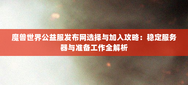 魔兽世界公益服发布网选择与加入攻略：稳定服务器与准备工作全解析