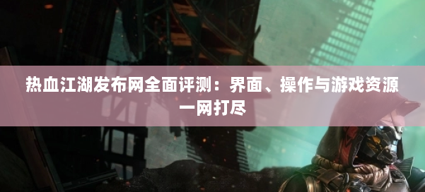 热血江湖发布网全面评测：界面、操作与游戏资源一网打尽