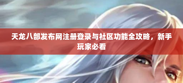 天龙八部发布网注册登录与社区功能全攻略，新手玩家必看