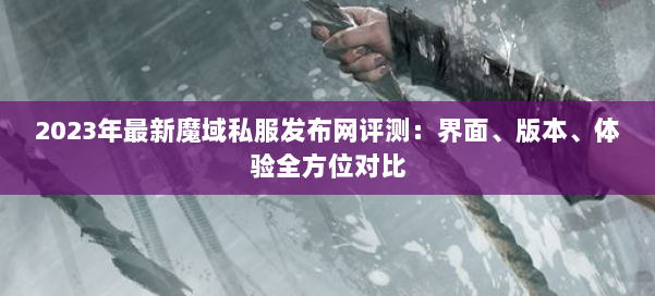 2023年最新魔域私服发布网评测:界面、版本、体验全方位对比