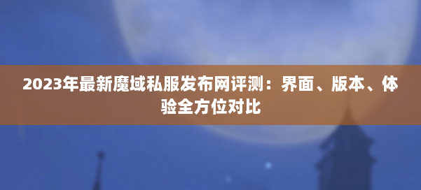 2023年最新魔域私服发布网评测：界面、版本、体验全方位对比