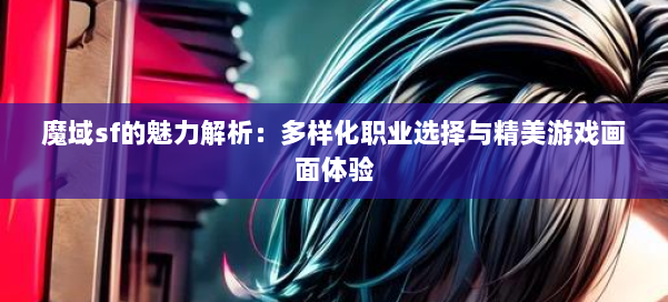 魔域sf的魅力解析：多样化职业选择与精美游戏画面体验