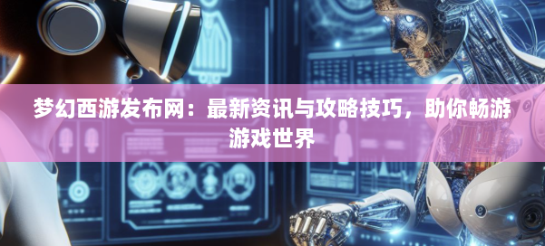 梦幻西游sf：最新资讯与攻略技巧，助你畅游游戏世界