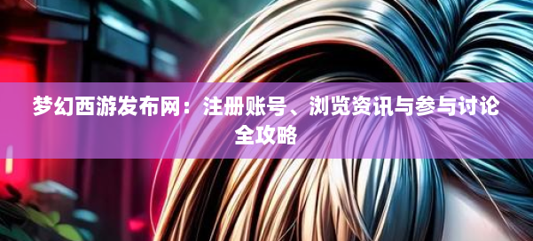 梦幻西游sf：注册账号、浏览资讯与参与讨论全攻略 