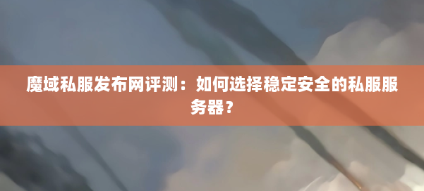 魔域私服发布网评测：如何选择稳定安全的私服服务器？