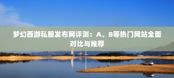 梦幻西游私服发布网评测:A、B等热门网站全面对比与推荐