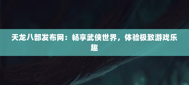 天龙八部发布网：畅享武侠世界，体验极致游戏乐趣