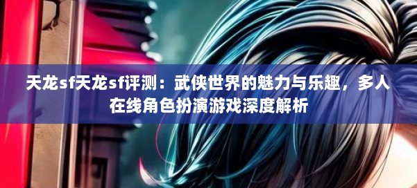 天龙sf天龙sf评测:武侠世界的魅力与乐趣,多人在线角色扮演游戏深度解析