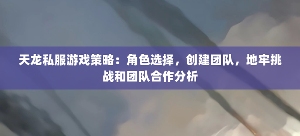 天龙私服游戏策略：角色选择，创建团队，地牢挑战和团队合作分析