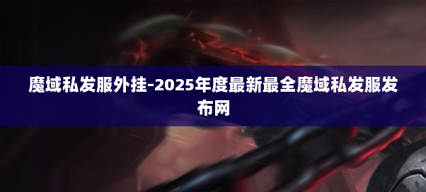 魔域私发服外挂-2025年度最新最全魔域私发服发布网