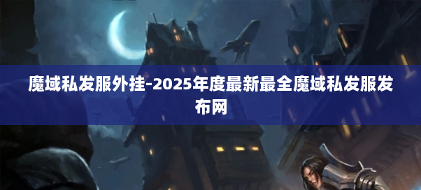 魔域私发服外挂-2025年度最新最全魔域私发服发布网