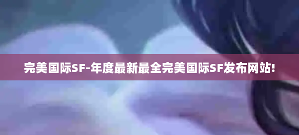 完美国际SF-年度最新最全完美国际SF发布网站! 完美国际SF-年度最新最全完美国际SF发布网站!