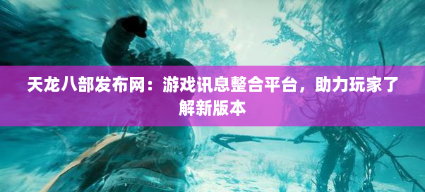 天龙八部发布网：游戏讯息整合平台，助力玩家了解新版本